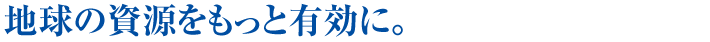 地球の資源をもっと有効に。