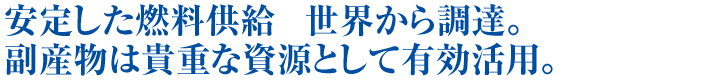 安定した燃料供給　世界から調達。副産物は貴重な資源として有効活用。